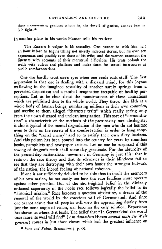 NATIONALISM AND CULTURE 329 those inconvenicnt geniuses whom he, the devoid of genius, cannot beat in fair fight1* In another place in his works Hauser tells his readers: The Eastern is vulgar in his sexulity. One cannot be with him half an hour before he begins telling not merely indecent storics, but his own sex experiences and passibly even those of his wifc; and the women entertain the listeners with accounts of their menstrual difficultics. His brats bedaub the walls with vulvas and phalluses and make dates for sexual intercourse at public comfort-stations. . One can hardly trust one’s eyes when one reads such stuff. The first impression is that one is dealing with a discased mind, for this joyous wallowing in the imagined sexulity of another surely springs from a pervested disposition and 2 morbid imagination incapable of healthy per- ceptions. Let us be clear about the monstrousness of these accusations which are published thus to the whole world. They throw this filth at 3 whole body of human beings, numbering millions in their own countries, and ascribe to them alleged “character traits” which really spring only from their own discased and unclean imagination. This sort of “demonstra- tion is characteristic of the methods of the presentday race ideologists; it also i typical of the mental degradation of the men who do not hesitate even to draw on the sccrcts of the comfort.tation in order to hang some- thing on the “racial cnemy” and so to satisfy their own dirty instincts. And this poison has been poured into the country for years by countless books, pamphlets and newspaper articles. Let no one be surprised if this sowing of dragon’s teeth shall some day germinate. For the absurdity of the presentday nationalistic movement in Germany s just this: that it rests on the race theory and that its advocates in their blindness fail to see that they ar destroying with their own hands the strongest bulwark of the nation, the inbred feeling of national cohesion. 1f one is not sufficiently deluded to be able thus to insult the members of his own nation, he can casily see how this race fatalism must operate against other peoples. Out of the shortsighted belief in the divinely ordained superiority of the noble race follows logically the belief in its “historical mission.” Race becomes a question of-destiny, a dream of the renewal of the world by the conscious will of Germankind. And since one cannot admit that all peoples will view the approaching destiny from just the same angle of vision, war becomes the only solution. Expericnce has shown us where that leads. The belief that “In Germankind the world once more its weal will find” (Am dewsschen W esen einmal noch die Wels genesen) vouses in just those classes which had the greatest influence on % Rase und Kultar, Brsunschweig, p. 69.